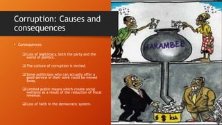 Corruption: Causes and
consequences
• Consequences
 Loss of legitimacy, both the party and the
world of politics.
 The culture of corruption is incited.
 Some politicians who can actually offer a
good service in their work could be moved
away.
 Limited public means which create social
welfares as a result of the reduction of fiscal
revenue.
 Loss of faith in the democratic system.
 