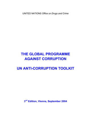 UNITED NATIONS Office on Drugs and Crime




 THE GLOBAL PROGRAMME
   AGAINST CORRUPTION

UN ANTI-CORRUPTION TOOLKIT




   3nd Edition, Vienna, September 2004