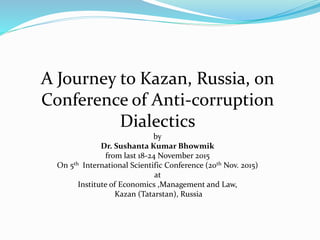 A Journey to Kazan, Russia, on
Conference of Anti-corruption
Dialectics
by
Dr. Sushanta Kumar Bhowmik
from last 18-24 November 2015
On 5th International Scientific Conference (20th Nov. 2015)
at
Institute of Economics ,Management and Law,
Kazan (Tatarstan), Russia
 