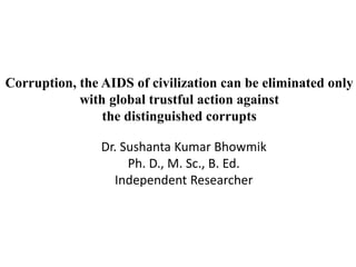 Corruption, the AIDS of civilization can be eliminated only
with global trustful action against
the distinguished corrupts
Dr. Sushanta Kumar Bhowmik
Ph. D., M. Sc., B. Ed.
Independent Researcher
 