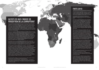 FAITS 2010
                                                                                                                                                                                 L’IPC 2010 évalue la perception du niveau de corruption
                                                                                                                                                                                 au sein du secteur public dans 178 pays à travers le
                                                                                                                                                                                 monde. Il note les pays à partir d’une échelle allant de 10
                                                                                                                                                                                 (haut niveau d’intégrité) à 0 (haut niveau de corruption).
                                                                                                                                                                                 Les résultats 2010 sont tirés de 13 enquêtes et
                                                                                                                                                                                 évaluations publiées entre janvier 2009 et septembre
                                                                                                                                                                                 2010.

    QU’EST-CE QUE L’INDICE DE                                                                                                                                                    L’IPC 2010 couvre deux pays de moins que l’édition
                                                                                                                                                                                 de l’année dernière. Ce léger changement résulte de
    PERCEPTION DE LA CORRUPTION?                                                                                                                                                 l’ajustement de sources individuelles concernant le
                                                                                                                                                                                 nombre de pays qu’elles évaluent. Ces ajustements
                                                                                                                                                                                 vis-à-vis des pays concernés ont permis d’inclure
    Transparency International définit la corruption comme étant l’abus à des fins                                                                                               le Kossovo pour la première fois, mais ont mené à
    privées d’un pouvoir reçu en délégation. Cette définition englobe les pratiques                                                                                              l’exclusion de Sainte-Lucie, de Saint-Vincent-et–les-
    de corruption dans le secteur public ainsi que dans le secteur privé. L’Indice                                                                                               Grenadines ainsi que du Surinam, pays pour lesquels
    de perception de la corruption (IPC) classe les pays selon la perception de la                                                                                               seules deux sources d’informations étaient disponibles
    corruption dans le secteur public. Il s’agit d’un indicateur composite qui associe                                                                                           cette année.
    différentes sources d’information sur la corruption, permettant ainsi d’établir des
    comparaisons entre les pays.                                                                                                                                                 Étant donné la méthodologie employée, l’IPC n’est
                                                                                                                                                                                 pas un outil qui convient aux analyses de tendance,
    L’IPC 2010 s’appuie sur différentes évaluations et enquêtes d’opinions dans les                                                                                              ni au suivi de l’évolution de la perception des niveaux
    entreprises, menées par des institutions indépendantes et reconnues1. Il contient                                                                                            de corruption au fil du temps pour tous les pays. Les
    des informations sur les aspects administratifs et politiques de la corruption.                                                                                              différents résultats enregistrés par un pays/territoire
    Plus généralement, les enquêtes et les évaluations utilisées pour élaborer cet                                                                                               d’une année à l’autre peuvent résulter d’un changement
    indice comportent des questions relatives à la corruption des fonctionnaires, au                                                                                             des perceptions des performances d’un pays, d’une
    versement de pots-de-vin dans le cadre d’attribution de marchés publics, aux                                                                                                 modification des méthodes de classement fourni par les
    détournements de fonds publics ou encore à d’autres questions pertinentes                                                                                                    sources originales ou de changements de méthodologie
    pour évaluer la vigueur et l’efficacité des efforts déployés par les pouvoirs                                                                                                résultant des efforts de TI pour améliorer l’indice.
    publics en matière de lutte contre la corruption.
                                                                                                                                                                                 Lorsqu’un pays figure dans une ou plusieurs sources
    La condition pour qu’un pays/territoire soit inclus dans l’IPC, est qu’il soit                                                                                               de données spécifiques pour les deux derniers IPC
    évalué par au moins trois sources d’informations que TI utilise. Ainsi, l’inclusion                                                                                          (IPC 2009 et IPC 2010), ces sources peuvent être
    d’un pays/territoire dans cet indice n’est pas une indication de l’existence de                                                                                              utilisées pour identifier un éventuel changement dans la
    corruption, mais dépend uniquement des informations disponibles.                                                                                                             perception des niveaux de corruption dans ce pays par
    L’IPC se fonde sur des perceptions car la corruption – tant sa fréquence que                                                                                                 rapport à l’année précédente. TI a utilisé cette approche
    son intensité – est dans une large mesure une pratique dissimulée qu’il est                                                                                                  en 2010 pour évaluer la progression des pays en ce
    difficile de mesurer. Au fil du temps, il s’est avéré que les perceptions permettent                                                                                         qui concerne la perception de la corruption par rapport
    d’établir une estimation fiable de la corruption. Si l’évaluation de scandales,                                                                                              à l’année précédente. Ces évaluations utilisent deux
    enquêtes ou poursuites offre accès à des données qui ne sont pas assujetties à                                                                                               critères:
    des perceptions, elle reflète moins la prévalence de la corruption dans un pays                                                                                              (a) il y a un changement d’année en année d’au moins
    donné que celle d’autres facteurs, comme la liberté de la presse ou l’efficacité                                                                                             0,3 point dans le score IPC d’un pays,
    du système judiciaire. TI considère qu’il est d’une importance critique de                                                                                                   (b) l’existence et tendance de ce changement est
    mesurer à la fois la corruption et l’intégrité, et ce dans les secteurs publics et                                                                                           confirmée par plus de la moitié des sources de données
    privés au niveau mondial, national et local2. L’IPC est donc l’un des nombreux                                                                                               concernant ce pays.
    outils d’évaluation qu’utilise TI pour servir la lutte contre la corruption.
                                                                                                                                                                                 En se fondant sur ces critères, les pays suivants ont
                                                                                                                                                                                 montré une évaluation positive entre 2009 et 2010 :
    1
     Pour des informations détaillées sur les sources d’information, veuillez consulter l’annexe B                                                                               Bhoutan, Chili, Équateur, ARY de Macédoine, Gambie,
    et notre site web : www. transparency.org/CPI (anglais seulement)                                                                                                            Haïti, Jamaïque, Koweït et Qatar. Les pays suivants
    2
      On peut citer par exemple les évaluations « National Integrity System », qui mesurent le                                                                                   ont enregistré une détérioration entre 2009 et 2010 :
    degré d’intégrité, de transparence et de responsabilité au sein des institutions de lutte contre
    la corruption, et le « Bribe Payers Index », qui évalue des avis d’experts sur le versement de                                                                               République Tchèque, Grèce, Hongrie, Italie, Madagascar,
    pots-de-vin de l’étranger.                                                                                                                                                   Niger et États-Unis.




4                                                                                                      Transparency International   Indice de perception de la corruption 2010                                                                 5
 