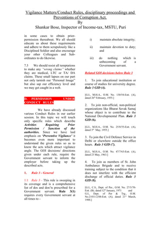 Vigilance Matters/Conduct Rules, disciplinary proceedings and
Preventions of Corruption Act.
By
Shankar Bose, Inspector of Income-tax, MSTU, Puri
in some cases to obtain prior-
permission thereabout. We all should
educate us about these requirements
and adhere to them scrupulously like a
Disciplined Soldier and also encourage
your other Colleagues and Sub-
ordinates to do likewise.
7.3 We should resist all temptations
to make any “wrong claims” whether
they are medical, LTC or TA/ DA
claims. These small lapses on our part
not only tarnish our “Personal Image”
but also sap our efficiency level and
we may get caught in a web.
D. PERMISSION UNDER
CONDUCT RULES
We have already discussed
various Conduct Rules in our earlier
session. In this topic we will touch
only specific rules which describe
Activities Requiring Prior
Permission / Sanction of the
authorities. Since we have laid
emphasis on ‘Preventive Vigilance’ it
becomes even more important to
understand the given rules so as to
know the acts which attract vigilance
angle. The GOI decisions/ directions
given under each rule, require the
Government servant to inform the
employer before taking up the
described acts.
1. Rule 3 - General
1.1 Rule 3 - This rule is sweeping in
its coverage and is a comprehensive
list of dos and don’ts prescribed for a
Government servant. Rule 3(1)
requires every Government servant at
all times to -
i) maintain absolute integrity;
ii) maintain devotion to duty;
and
iii) do nothing which is
unbecoming of a
Government servant.
Related GOI decisions below Rule 3
1. To join educational institution or
course of studies for university degree.
Rule 3 GID (4).
[G.I., M.H.A., O.M. No. 130/54-Estt. (A),
dated 26th
February, 1955.]
2. To join non-official, non-political
organizations like Bharat Sevak Samaj
whose object is to contribute to the
National Developmental Plan. Rule 3
GID (6).
[G.I., M.H.A., O.M. No. 25/8/55-Estt. (A),
dated 3rd
May, 1955.]
3. To join the Civil Defence Service in
Delhi or elsewhere outside the office
hours. Rule 3 GID (7).
[G.I., M.H.A., O.M. No. 47/7/63-Estt. (A),
dated 23 May, 1963.]
4. To join as members of St. John
Ambulance Brigade and to receive
training subject to the condition that it
does not interfere with the efficient
discharge of official duties. Rule 3
GID (8).
[G.I., C.S., Dept. of Per., O.M. No. 27/5/70-
Estt. (B), dated 12th
January, 1971 and
G.I., Dept. of Per & Trg., O.M.
No.21011/2/88-Estt. (A), dated 21st
March,
1988.]
 