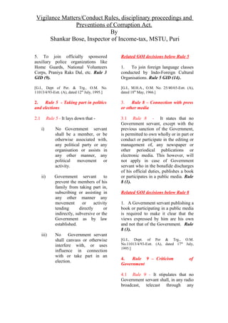 Vigilance Matters/Conduct Rules, disciplinary proceedings and
Preventions of Corruption Act.
By
Shankar Bose, Inspector of Income-tax, MSTU, Puri
5. To join officially sponsored
auxiliary police organizations like
Home Guards, National Volunteers
Corps, Praniya Raks Dal, etc. Rule 3
GID (9).
[G.I., Dept of Per. & Trg., O.M. No.
11013/4/93-Estt. (A), dated 12th
July, 1995.]
2. Rule 5 - Taking part in politics
and elections
2.1 Rule 5 - It lays down that -
i) No Government servant
shall be a member, or be
otherwise associated with,
any political party or any
organisation or assists in
any other manner, any
political movement or
activity.
ii) Government servant to
prevent the members of his
family from taking part in,
subscribing or assisting in
any other manner any
movement or activity
tending directly or
indirectly, subversive or the
Government as by law
established.
iii) No Government servant
shall canvass or otherwise
interfere with, or uses
influence in connection
with or take part in an
election.
Related GOI decisions below Rule 5
1. To join foreign language classes
conducted by Indo-Foreign Cultural
Organisations. Rule 5 GID (14).
[G.I., M.H.A., O.M. No. 25/40/65-Estt. (A),
dated 18th
May, 1966.]
3. Rule 8 – Connection with press
or other media
3.1 Rule 8 - It states that no
Government servant, except with the
previous sanction of the Government,
is permitted to own wholly or in part or
conduct or participate in the editing or
management of, any newspaper or
other periodical publications or
electronic media. This however, will
not apply in case of Government
servant who in the bonafide discharges
of his official duties, publishes a book
or participates in a public media. Rule
8 (1).
Related GOI decisions below Rule 8
1. A Government servant publishing a
book or participating in a public media
is required to make it clear that the
views expressed by him are his own
and not that of the Government. Rule
8 (3).
[G.I., Dept. of Per & Trg., O.M.
No.11013/4/93-Estt. (A), dated 17th
July,
1995.]
4. Rule 9 – Criticism of
Government
4.1 Rule 9 - It stipulates that no
Government servant shall, in any radio
broadcast, telecast through any
 