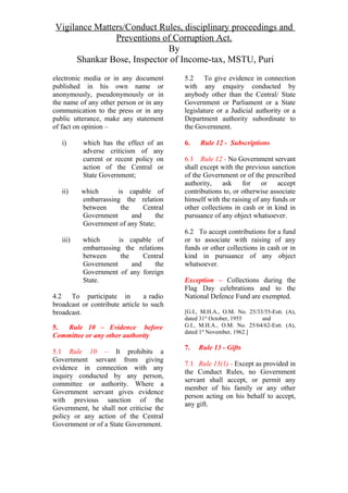 Vigilance Matters/Conduct Rules, disciplinary proceedings and
Preventions of Corruption Act.
By
Shankar Bose, Inspector of Income-tax, MSTU, Puri
electronic media or in any document
published in his own name or
anonymously, pseudonymously or in
the name of any other person or in any
communication to the press or in any
public utterance, make any statement
of fact on opinion –
i) which has the effect of an
adverse criticism of any
current or recent policy on
action of the Central or
State Government;
ii) which is capable of
embarrassing the relation
between the Central
Government and the
Government of any State;
iii) which is capable of
embarrassing the relations
between the Central
Government and the
Government of any foreign
State.
4.2 To participate in a radio
broadcast or contribute article to such
broadcast.
5. Rule 10 – Evidence before
Committee or any other authority
5.1 Rule 10 – It prohibits a
Government servant from giving
evidence in connection with any
inquiry conducted by any person,
committee or authority. Where a
Government servant gives evidence
with previous sanction of the
Government, he shall not criticise the
policy or any action of the Central
Government or of a State Government.
5.2 To give evidence in connection
with any enquiry conducted by
anybody other than the Central/ State
Government or Parliament or a State
legislature or a Judicial authority or a
Department authority subordinate to
the Government.
6. Rule 12 - Subscriptions
6.1 Rule 12 - No Government servant
shall except with the previous sanction
of the Government or of the prescribed
authority, ask for or accept
contributions to, or otherwise associate
himself with the raising of any funds or
other collections in cash or in kind in
pursuance of any object whatsoever.
6.2 To accept contributions for a fund
or to associate with raising of any
funds or other collections in cash or in
kind in pursuance of any object
whatsoever.
Exception – Collections during the
Flag Day celebrations and to the
National Defence Fund are exempted.
[G.I., M.H.A., O.M. No. 25/33/55-Estt. (A),
dated 31st
October, 1955 and
G.I., M.H.A., O.M. No. 25/64/62-Estt. (A),
dated 1st
November, 1962.]
7. Rule 13 - Gifts
7.1 Rule 13(1) - Except as provided in
the Conduct Rules, no Government
servant shall accept, or permit any
member of his family or any other
person acting on his behalf to accept,
any gift.
 