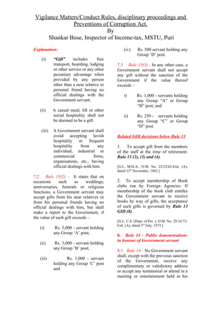 Vigilance Matters/Conduct Rules, disciplinary proceedings and
Preventions of Corruption Act.
By
Shankar Bose, Inspector of Income-tax, MSTU, Puri
Explanation:
(i) “Gift” includes free
transport, boarding, lodging
or other service or any other
pecuniary advantage when
provided by any person
other than a near relative or
personal friend having no
official dealings with the
Government servant.
(ii) A casual meal, lift or other
social hospitality shall not
be deemed to be a gift.
(iii) A Government servant shall
avoid accepting lavish
hospitality or frequent
hospitality from any
individual, industrial or
commercial firms,
organisations, etc., having
official dealings with him.
7.2 Rule 13(2) - It states that on
occasions such as weddings,
anniversaries, funerals or religious
functions, a Government servant may
accept gifts from his near relatives or
from his personal friends having no
official dealings with him, but shall
make a report to the Government, if
the value of such gift exceeds –
(i) Rs. 5,000 - servant holding
any Group ‘A’ post;
(ii) Rs. 3,000 - servant holding
any Group ‘B’ post;
(iii) Rs. 1,000 - servant
holding any Group ‘C’ post
and
(iv) Rs. 500 servant holding any
Group ‘D’ post.
7.3 Rule 13(3) - In any other case, a
Government servant shall not accept
any gift without the sanction of the
Government if the value thereof
exceeds –
i) Rs. 1,000 - servants holding
any Group “A” or Group
“B” post; and
ii) Rs. 250 - servants holding
any Group “C” or Group
“D” post.
Related GOI decisions below Rule 13
1. To accept gift from the members
of the staff at the time of retirement.
Rule 13 (2), (3) and (4).
[G.I., M.H.A., O.M. No. 25/22/62-Estt. (A),
dated 12th
November, 1962.]
2. To accept membership of Book
clubs run by Foreign Agencies. If
membership of the book club entitles
the Government servant to receive
books by way of gifts, the acceptance
of such gifts is governed by Rule 13
GID (8).
[G.I., C.S. (Dept. of Per. ), O.M. No. 25/16/73-
Estt. (A), dated 3rd
July, 1973.]
8. Rule 14 – Public demonstrations
in honour of Government servant
8.1 Rule 14 - No Government servant
shall, except with the previous sanction
of the Government, receive any
complimentary or valedictory address
or accept any testimonial or attend in a
meeting or entertainment held in his
 