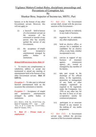 Vigilance Matters/Conduct Rules, disciplinary proceedings and
Preventions of Corruption Act.
By
Shankar Bose, Inspector of Income-tax, MSTU, Puri
honour; or in the honour of any other
Government servant. However, this
will not apply to-
(i) a farewell held in honour
of a Government servant on
the occasion of his
retirement or transfer of any
person who has recently
quitted the service of any
Government;
(ii) the acceptance of simple
and inexpensive
entertainment arranged by
public bodies or
institutions.
Related GOI decisions below Rule 14
1. To receive any complimentary or
valedictory address or accept any
testimonial or attend any meeting or
entertainment held in his honour of any
other Government servant. Rule 14
GIO (1).
Exception 1 – To take part in informal
farewell entertainment held on the
occasions like retirement or transfer.
Exception 2 – Acceptance of simple
and inexpensive entertainments
arranged by public bodies or
institutions.
[G.I., M.H.A., O.M. No. 25/24/57-Estt. (A),
dated 16th
September, 1957 read with
D.G., P. & T.’s Letter No. 15/13/57-Disc.,
dated 16th
January, 1958.]
9. Rule 15 – Private trade or
employment
9.1 Rule 15(1) - No Government
servant shall, except with the previous
sanction of the Government –
(i) engage directly or indirectly
in any trade or business;
(ii) negotiate for, or undertake,
any other employment;
(iii) hold an elective office, or
canvass for a candidate or
candidates for an elective
office, in any body, whether
incorporated or not;
(iv) canvass in support of any
business of insurance
agency, commission
agency, etc., owned or
managed by any member of
his family;
(v) take part except in the
discharge of his official
duties, in the registration,
promotion or management
of any bank or other
company registered or
required to be registered,
under the Companies Act,
1956 or any other law for
the time in force or of any
co-operative society for
commercial purposes;
(vi) participate in or associate
himself in any manner in
the making of any media
programme.
9.2 Rule 15(2) - A Government
servant may, without the previous
sanction of the Government undertake
 