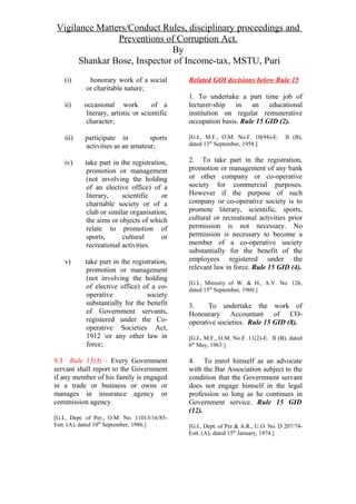 Vigilance Matters/Conduct Rules, disciplinary proceedings and
Preventions of Corruption Act.
By
Shankar Bose, Inspector of Income-tax, MSTU, Puri
(i) honorary work of a social
or charitable nature;
ii) occasional work of a
literary, artistic or scientific
character;
iii) participate in sports
activities as an amateur;
iv) take part in the registration,
promotion or management
(not involving the holding
of an elective office) of a
literary, scientific or
charitable society or of a
club or similar organisation,
the aims or objects of which
relate to promotion of
sports, cultural or
recreational activities.
v) take part in the registration,
promotion or management
(not involving the holding
of elective office) of a co-
operative society
substantially for the benefit
of Government servants,
registered under the Co-
operative Societies Act,
1912 or any other law in
force;
9.3 Rule 15(3) - Every Government
servant shall report to the Government
if any member of his family is engaged
in a trade or business or owns or
manages in insurance agency or
commission agency.
[G.I., Dept. of Per., O.M. No. 11013/16/85-
Estt. (A), dated 10th
September, 1986.]
Related GOI decisions below Rule 15
1. To undertake a part time job of
lecturer-ship in an educational
institution on regular remunerative
occupation basis. Rule 15 GID (2).
[G.I., M.F., O.M. No.F. 10(94)-E. II (B),
dated 13th
September, 1958.]
2. To take part in the registration,
promotion or management of any bank
or other company or co-operative
society for commercial purposes.
However if the purpose of such
company or co-operative society is to
promote literary, scientific, sports,
cultural or recreational activities prior
permission is not necessary. No
permission is necessary to become a
member of a co-operative society
substantially for the benefit of the
employees registered under the
relevant law in force. Rule 15 GID (4).
[G.I., Ministry of W. & H., A.V. No. 126,
dated 15th
September, 1960.]
3. To undertake the work of
Honourary Accountant of CO-
operative societies. Rule 15 GID (8).
[G.I., M.F., O.M. No.F. 11(2)-E. II (B), dated
6th
May, 1963.]
4. To enrol himself as an advocate
with the Bar Association subject to the
condition that the Government servant
does not engage himself in the legal
profession so long as he continues in
Government service. Rule 15 GID
(12).
[G.I., Dept. of Per & A.R., U.O. No. D 207/74-
Estt. (A), dated 15th
January, 1974.]
 