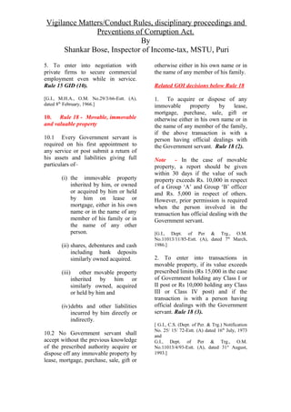 Vigilance Matters/Conduct Rules, disciplinary proceedings and
Preventions of Corruption Act.
By
Shankar Bose, Inspector of Income-tax, MSTU, Puri
5. To enter into negotiation with
private firms to secure commercial
employment even while in service.
Rule 15 GID (10).
[G.I., M.H.A., O.M. No.29/3/66-Estt. (A),
dated 8th
February, 1966.]
10. Rule 18 - Movable, immovable
and valuable property
10.1 Every Government servant is
required on his first appointment to
any service or post submit a return of
his assets and liabilities giving full
particulars of–
(i) the immovable property
inherited by him, or owned
or acquired by him or held
by him on lease or
mortgage, either in his own
name or in the name of any
member of his family or in
the name of any other
person.
(ii) shares, debentures and cash
including bank deposits
similarly owned acquired.
(iii) other movable property
inherited by him or
similarly owned, acquired
or held by him and
(iv)debts and other liabilities
incurred by him directly or
indirectly.
10.2 No Government servant shall
accept without the previous knowledge
of the prescribed authority acquire or
dispose off any immovable property by
lease, mortgage, purchase, sale, gift or
otherwise either in his own name or in
the name of any member of his family.
Related GOI decisions below Rule 18
1. To acquire or dispose of any
immovable property by lease,
mortgage, purchase, sale, gift or
otherwise either in his own name or in
the name of any member of the family,
if the above transaction is with a
person having official dealings with
the Government servant. Rule 18 (2).
Note - In the case of movable
property, a report should be given
within 30 days if the value of such
property exceeds Rs. 10,000 in respect
of a Group ‘A’ and Group ‘B’ officer
and Rs. 5,000 in respect of others.
However, prior permission is required
when the person involved in the
transaction has official dealing with the
Government servant.
[G.I., Dept. of Per & Trg., O.M.
No.11013/11/85-Estt. (A), dated 7th
March,
1986.]
2. To enter into transactions in
movable property, if its value exceeds
prescribed limits (Rs 15,000 in the case
of Government holding any Class I or
II post or Rs 10,000 holding any Class
III or Class IV post) and if the
transaction is with a person having
official dealings with the Government
servant. Rule 18 (3).
[ G.I., C.S. (Dept. of Per. & Trg.) Notification
No. 25/ 15/ 72-Estt. (A) dated 16th
July, 1973
and
G.I., Dept. of Per & Trg., O.M.
No.11013/4/93-Estt. (A), dated 31st
August,
1993.]
 