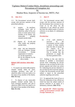 Vigilance Matters/Conduct Rules, disciplinary proceedings and
Preventions of Corruption Act.
By
Shankar Bose, Inspector of Income-tax, MSTU, Puri
11. Rule 18-A
11.1 No Government servant shall,
except with previous sanction of the
prescribed authority –
(i) acquire, by purchase,
mortgage, lease, gift or
otherwise, either in his own
name or in the name of any
member of his family, any
immovable property
situated outside India;
(ii) dispose of, by sale, and
other modes any property
outside India;
(iii) enter into any transaction
with any foreigner, foreign
Government, foreign
organisation or concern,-
(a) for the acquisition
(b) for the disposal, by the
above modes
Related GOI decisions below Rule
18-A
1. To acquire any immovable property
situated outside India by lease,
mortgage, purchase, sale, gift or
otherwise either in his own name or in
the name of any member of the family.
Rule 18-A (a).
2. To dispose of any immovable
property situated outside India by
lease, mortgage, purchase, sale, gift or
otherwise either in his own name or in
the name of any member of the family.
Rule 18-A (b).
12. Rule 19
12.1 No Government servant shall,
except with the previous sanction of
the Government, have recourse to any
Court or to the Press for the
vindication of any official act which
has been the subject-matter of adverse
criticism or an attack of a defamatory
character.
Provided that
(i) if no such sanction is
received by the
Government servant within
a period of three months
from the date of receipt of
his request by the
Government, he shall be
free to assume that the
permission as sought for
has been granted to him.
12.2 Nothing in this rule shall be
deemed to prohibit a Government
servant from vindicating his private
character or any act done by him in his
private capacity and where any action
for vindicating his private character or
any act done by him in private capacity
is taken, the Government servant shall
submit a report to the prescribed
authority regarding such action.
12.3 To approach the Court of Law or
Press for vindication of any official act
which has been the subject matter of
adverse criticism or an attack of a
defamatory character. Rule 19 (1).
13. Appendix III – Orders regarding
contact of Government servants with
Foreign Nationals, etc.
 