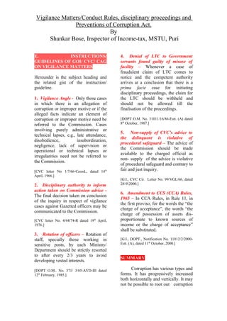 Vigilance Matters/Conduct Rules, disciplinary proceedings and
Preventions of Corruption Act.
By
Shankar Bose, Inspector of Income-tax, MSTU, Puri
E. INSTRUCTIONS/
GUIDELINES OF GOI/ CVC/ CAG
ON VIGILANCE MATTERS
Hereunder is the subject heading and
the related gist of the instruction/
guideline.
1. Vigilance Angle - Only those cases
in which there is an allegation of
corruption or improper motive or if the
alleged facts indicate an element of
corruption or improper motive need be
referred to the Commission. Cases
involving purely administrative or
technical lapses, e.g., late attendance,
disobedience, insubordination,
negligence, lack of supervision or
operational or technical lapses or
irregularities need not be referred to
the Commission.
[CVC letter No 1/7/66-Coord., dated 14th
April, 1966.]
2. Disciplinary authority to inform
action taken on Commission advice -
The final decision taken on conclusion
of the inquiry in respect of vigilance
cases against Gazetted officers may be
communicated to the Commission.
[CVC letter No. 4/44/74-R dated 19th
April,
1976.]
3. Rotation of officers – Rotation of
staff, specially those working in
sensitive posts, by each Ministry/
Department should be strictly resorted
to after every 2/3 years to avoid
developing vested interests.
[DOPT O.M.. No. 371/ 3/85-AVD-III dated
12th
February, 1985.]
4. Denial of LTC to Government
servants found guilty of misuse of
facility – Whenever a case of
fraudulent claim of LTC comes to
notice and the competent authority
arrives at a conclusion that there is a
prima facie case for initiating
disciplinary proceedings, the claim for
the LTC should be withheld and
should not be allowed till the
finalisation of the proceedings.
[DOPT O.M. No. 31011/16/86-Estt. (A) dated
8th
October, 1987.]
5. Non-supply of CVC’s advice to
the delinquent is violative of
procedural safeguard – The advice of
the Commission should be made
available to the charged official as
non- supply of the advice is violative
of procedural safeguard and contrary to
fair and just inquiry.
[G.I., CVC Cir. Letter No. 99/VGL/66, dated
28-9-2000.]
6. Amendment to CCS (CCA) Rules,
1965 – In CCA Rules, in Rule 11, in
the first proviso, for the words the “the
charge of acceptance”, the words “the
charge of possession of assets dis-
proportionate to known sources of
income or the charge of acceptance”
shall be substituted.
[G.I., DOPT., Notification No. 11012/2/2000-
Estt. (A), dated 11th
October, 2000.]
SUMMARY
Corruption has various types and
forms. It has progressively increased
both horizontally and vertically. It may
not be possible to root out corruption
 