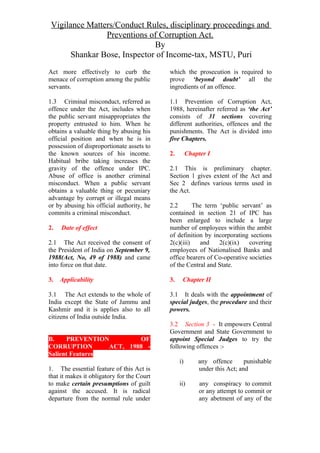 Vigilance Matters/Conduct Rules, disciplinary proceedings and
Preventions of Corruption Act.
By
Shankar Bose, Inspector of Income-tax, MSTU, Puri
Act more effectively to curb the
menace of corruption among the public
servants.
1.3 Criminal misconduct, referred as
offence under the Act, includes when
the public servant misappropriates the
property entrusted to him. When he
obtains a valuable thing by abusing his
official position and when he is in
possession of disproportionate assets to
the known sources of his income.
Habitual bribe taking increases the
gravity of the offence under IPC.
Abuse of office is another criminal
misconduct. When a public servant
obtains a valuable thing or pecuniary
advantage by corrupt or illegal means
or by abusing his official authority, he
commits a criminal misconduct.
2. Date of effect
2.1 The Act received the consent of
the President of India on September 9,
1988(Act, No, 49 of 1988) and came
into force on that date.
3. Applicability
3.1 The Act extends to the whole of
India except the State of Jammu and
Kashmir and it is applies also to all
citizens of India outside India.
B. PREVENTION OF
CORRUPTION ACT, 1988 -
Salient Features
1. The essential feature of this Act is
that it makes it obligatory for the Court
to make certain presumptions of guilt
against the accused. It is radical
departure from the normal rule under
which the prosecution is required to
prove ‘beyond doubt’ all the
ingredients of an offence.
1.1 Prevention of Corruption Act,
1988, hereinafter referred as ‘the Act’
consists of 31 sections covering
different authorities, offences and the
punishments. The Act is divided into
five Chapters.
2. Chapter I
2.1 This is preliminary chapter.
Section 1 gives extent of the Act and
Sec 2 defines various terms used in
the Act.
2.2 The term ‘public servant’ as
contained in section 21 of IPC has
been enlarged to include a large
number of employees within the ambit
of definition by incorporating sections
2(c)(iii) and 2(c)(ix) covering
employees of Nationalised Banks and
office bearers of Co-operative societies
of the Central and State.
3. Chapter II
3.1 It deals with the appointment of
special judges, the procedure and their
powers.
3.2 Section 3 - It empowers Central
Government and State Government to
appoint Special Judges to try the
following offences :-
i) any offence punishable
under this Act; and
ii) any conspiracy to commit
or any attempt to commit or
any abetment of any of the
 