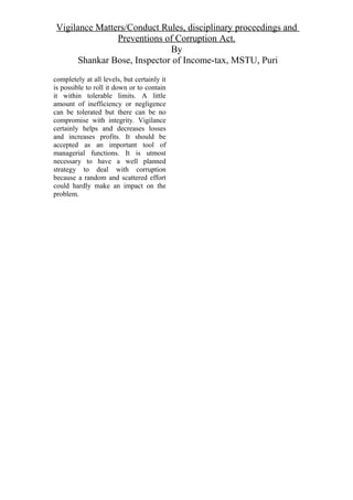Vigilance Matters/Conduct Rules, disciplinary proceedings and
Preventions of Corruption Act.
By
Shankar Bose, Inspector of Income-tax, MSTU, Puri
completely at all levels, but certainly it
is possible to roll it down or to contain
it within tolerable limits. A little
amount of inefficiency or negligence
can be tolerated but there can be no
compromise with integrity. Vigilance
certainly helps and decreases losses
and increases profits. It should be
accepted as an important tool of
managerial functions. It is utmost
necessary to have a well planned
strategy to deal with corruption
because a random and scattered effort
could hardly make an impact on the
problem.
 