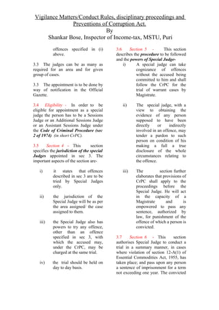 Vigilance Matters/Conduct Rules, disciplinary proceedings and
Preventions of Corruption Act.
By
Shankar Bose, Inspector of Income-tax, MSTU, Puri
offences specified in (i)
above.
3.3 The judges can be as many as
required for an area and for given
group of cases.
3.3 The appointment is to be done by
way of notification in the Official
Gazette.
3.4 Eligibility - In order to be
eligible for appointment as a special
judge the person has to be a Sessions
Judge or an Additional Sessions Judge
or an Assistant Sessions Judge under
the Code of Criminal Procedure (sec
2 of 1974) (in short CrPC).
3.5 Section 4 - This section
specifies the jurisdiction of the special
Judges appointed in sec 3. The
important aspects of the section are-
i) it states that offences
described in sec 3 are to be
tried by Special Judges
only.
ii) the jurisdiction of the
Special Judge will be as per
the area assigned/ the case
assigned to them.
iii) the Special Judge also has
powers to try any offence,
other than an offence
specified in sec 3, with
which the accused may,
under the CrPC, may be
charged at the same trial.
iv) the trial should be held on
day to day basis.
3.6 Section 5 - This section
describes the procedure to be followed
and the powers of Special Judge-
i) A special judge can take
cognizance of offences
without the accused being
committed to him and shall
follow the CrPC for the
trial of warrant cases by
Magistrate.
ii) The special judge, with a
view to obtaining the
evidence of any person
supposed to have been
directly or indirectly
involved in an offence, may
tender a pardon to such
person on condition of his
making a full a true
disclosure of the whole
circumstances relating to
the offence.
iii) The section further
elaborates that provisions of
CrPC shall apply to the
proceedings before the
Special Judge. He will act
in the capacity of a
Magistrate and is
empowered to pass any
sentence, authorized by
law, for punishment of the
offence of which a person is
convicted.
3.7 Section 6 - This section
authorises Special Judge to conduct a
trial in a summary manner, in cases
where violation of section 12-A(1) of
Essential Commodities Act, 1955, has
taken place; and pass upon any person
a sentence of imprisonment for a term
not exceeding one year. The convicted
 