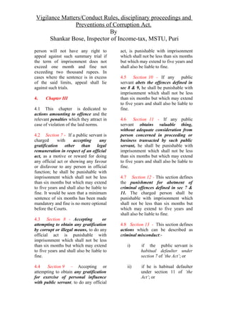 Vigilance Matters/Conduct Rules, disciplinary proceedings and
Preventions of Corruption Act.
By
Shankar Bose, Inspector of Income-tax, MSTU, Puri
person will not have any right to
appeal against such summary trial if
the term of imprisonment does not
exceed one month and fine not
exceeding two thousand rupees. In
cases where the sentence is in excess
of the said limits, appeal shall lie
against such trials.
4. Chapter III
4.1 This chapter is dedicated to
actions amounting to offence and the
relevant penalties which they attract in
case of violation of the laid norms.
4.2 Section 7 - If a public servant is
charged with accepting any
gratification other than legal
remuneration in respect of an official
act, as a motive or reward for doing
any official act or showing any favour
or disfavour to any person in official
function; he shall be punishable with
imprisonment which shall not be less
than six months but which may extend
to five years and shall also be liable to
fine. It would be seen that a minimum
sentence of six months has been made
mandatory and fine is no more optional
before the Courts.
4.3 Section 8 - Accepting or
attempting to obtain any gratification
by corrupt or illegal means, to do any
official act is punishable with
imprisonment which shall not be less
than six months but which may extend
to five years and shall also be liable to
fine.
4.4 Section 9 – Accepting or
attempting to obtain any gratification
for exercise of personal influence
with public servant, to do any official
act, is punishable with imprisonment
which shall not be less than six months
but which may extend to five years and
shall also be liable to fine.
4.5 Section 10 - If any public
servant abets the offences defined in
sec 8 & 9, he shall be punishable with
imprisonment which shall not be less
than six months but which may extend
to five years and shall also be liable to
fine.
4.6 Section 11 - If any public
servant obtains valuable thing,
without adequate consideration from
person concerned in proceeding or
business transacted by such public
servant, he shall be punishable with
imprisonment which shall not be less
than six months but which may extend
to five years and shall also be liable to
fine.
4.7 Section 12 - This section defines
the punishment for abetment of
criminal offences defined in sec 7 &
11. The charged person shall be
punishable with imprisonment which
shall not be less than six months but
which may extend to five years and
shall also be liable to fine.
4.8 Section 13 - This section defines
actions which can be described as
criminal misconduct:-
i) if the public servant is
habitual defaulter under
section 7 of ‘the Act’; or
ii) if he is habitual defaulter
under section 11 of ‘the
Act’; or
 