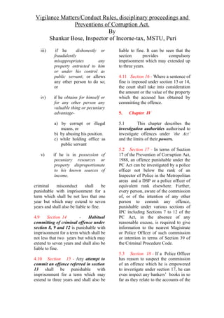 Vigilance Matters/Conduct Rules, disciplinary proceedings and
Preventions of Corruption Act.
By
Shankar Bose, Inspector of Income-tax, MSTU, Puri
iii) if he dishonestly or
fraudulently
misappropriates any
property entrusted to him
or under his control as
public servant; or allows
any other person to do so;
or
iv) if he obtains for himself or
for any other person any
valuable thing or pecuniary
advantage-
a) by corrupt or illegal
means, or
b) by abusing his position.
c) while holding office as
public servant
v) if he is in possession of
pecuniary resources or
property disproportionate
to his known sources of
income.
criminal misconduct shall be
punishable with imprisonment for a
term which shall be not less that one
year but which may extend to seven
years and shall also be liable to fine.
4.9 Section 14 - Habitual
committing of criminal offence under
section 8, 9 and 12 is punishable with
imprisonment for a term which shall be
not less that two years but which may
extend to seven years and shall also be
liable to fine.
4.10 Section 15 - Any attempt to
commit an offence referred in section
13 shall be punishable with
imprisonment for a term which may
extend to three years and shall also be
liable to fine. It can be seen that the
section provides compulsory
imprisonment which may extended up
to three years.
4.11 Section 16 - Where a sentence of
fine is imposed under section 13 or 14,
the court shall take into consideration
the amount or the value of the property
which the accused has obtained by
committing the offence.
5. Chapter IV
5.1 This chapter describes the
investigation authorities authorised to
investigate offences under ‘the Act’
and the limits of their powers.
5.2 Section 17 - In terms of Section
17 of the Prevention of Corruption Act,
1988, an offence punishable under the
PC Act can be investigated by a police
officer not below the rank of an
Inspector of Police in the Metropolitan
areas and a DSP or a police officer of
equivalent rank elsewhere. Further,
every person, aware of the commission
of, or of the intention of any other
person to commit any offence,
punishable under various sections of
IPC including Sections 7 to 12 of the
PC Act, in the absence of any
reasonable excuse, is required to give
information to the nearest Magistrate
or Police Officer of such commission
or intention in terms of Section 39 of
the Criminal Procedure Code.
5.3 Section 18 - If a Police Officer
has reason to suspect the commission
of an offence which he is empowered
to investigate under section 17, he can
even inspect any bankers’ books in so
far as they relate to the accounts of the
 
