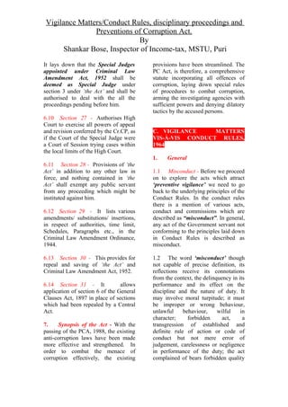 Vigilance Matters/Conduct Rules, disciplinary proceedings and
Preventions of Corruption Act.
By
Shankar Bose, Inspector of Income-tax, MSTU, Puri
It lays down that the Special Judges
appointed under Criminal Law
Amendment Act, 1952 shall be
deemed as Special Judge under
section 3 under ‘the Act’ and shall be
authorised to deal with the all the
proceedings pending before him.
6.10 Section 27 - Authorises High
Court to exercise all powers of appeal
and revision conferred by the Cr.CP, as
if the Court of the Special Judge were
a Court of Session trying cases within
the local limits of the High Court.
6.11 Section 28 - Provisions of ‘the
Act’ in addition to any other law in
force, and nothing contained in ‘the
Act’ shall exempt any public servant
from any proceeding which might be
instituted against him.
6.12 Section 29 - It lists various
amendments/ substitutions/ insertions,
in respect of authorities, time limit,
Schedules, Paragraphs etc., in the
Criminal Law Amendment Ordinance,
1944.
6.13 Section 30 - This provides for
repeal and saving of ‘the Act’ and
Criminal Law Amendment Act, 1952.
6.14 Section 31 - It allows
application of section 6 of the General
Clauses Act, 1897 in place of sections
which had been repealed by a Central
Act.
7. Synopsis of the Act - With the
passing of the PCA, 1988, the existing
anti-corruption laws have been made
more effective and strengthened. In
order to combat the menace of
corruption effectively, the existing
provisions have been streamlined. The
PC Act, is therefore, a comprehensive
statute incorporating all offences of
corruption, laying down special rules
of procedures to combat corruption,
arming the investigating agencies with
sufficient powers and denying dilatory
tactics by the accused persons.
C. VIGILANCE MATTERS
VIS-À-VIS CONDUCT RULES,
1964
1. General
1.1 Misconduct - Before we proceed
on to explore the acts which attract
‘preventive vigilance’ we need to go
back to the underlying principles of the
Conduct Rules. In the conduct rules
there is a mention of various acts,
conduct and commissions which are
described as “misconduct”. In general,
any act of the Government servant not
conforming to the principles laid down
in Conduct Rules is described as
misconduct.
1.2 The word ‘misconduct’ though
not capable of precise definition, its
reflections receive its connotations
from the context, the delinquency in its
performance and its effect on the
discipline and the nature of duty. It
may involve moral turpitude; it must
be improper or wrong behaviour,
unlawful behaviour, wilful in
character; forbidden act, a
transgression of established and
definite rule of action or code of
conduct but not mere error of
judgement, carelessness or negligence
in performance of the duty; the act
complained of bears forbidden quality
 