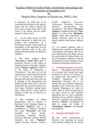 Vigilance Matters/Conduct Rules, disciplinary proceedings and
Preventions of Corruption Act.
By
Shankar Bose, Inspector of Income-tax, MSTU, Puri
or character. Its ambit has to be
construed with reference to the subject-
matter and the context wherein the
term occurs, regard being had to the
scope of the statute and the public
purpose it seeks to serve.
1.3 In the earlier session we have
already discussed in depth the acts,
conduct and commissions of a
Government servant which amount to
misconduct. In this discussion we will
restrict ourselves only to the acts,
conduct and commissions in relation to
vigilance.
2. The often repeated Idiom
“Prevention is better than cure” is
extremely relevant in the context of
Vigilance matters. Generally, vigilance
means “Punitive Vigilance” which is
in the nature of conducting a
‘Postmortem’. This does not do the
organization as much good because the
act of omission or commission is
detected and acted upon long after loss
& damage to the Organisation has
already resulted. Such a loss is at times
irrepairable and cannot be undone at a
later stage. Therefore, taking timely
steps would prevent wrong decision
making or other acts of omission or
commission.
2.1 The stratagem of taking
precautionary step in advance is
described in the Vigilance Jargon as
“Preventive Vigilance” and is in
contradiction to Punitive Vigilance.
The word, “Prevention” has been
described to mean Ending,
Controlling, Stopping, Barring,
Checking, Blocking, Curbing, Halting.
Similarly, the term “Vigilance”
implies Planning, Wisdom, Caution,
Insight, Judgement, Awareness,
Preparation, Precaution, Prudence,
Alertness, Farsightedness and
Watchfulness. The phrase “Preventive
Vigilance” emphasizes both the “Time
aspect” as well as the “Qualitative
aspect”. Both these dimensions are
equally important when we go to
discuss matters which attract vigilance
angle.
2.2 In common parlance what is
understood by vigilance is nothing but
a disciplinary proceeding. But as we
have understood in the earlier session,
the moot point of Conduct Rules is to
go for Preventive Vigilance so that all
Government servants maintain certain
standards of discipline and decorum.
3. To be fore-warned is to be fore-
armed - This requires that each one
of us present here should look upon
ourselves as a Sentinel of Vigilance i.e.
an integral part and parcel of the
Vigilance mechanism of our
Department. Presently, this is not
perhaps the case as general impression
amongst us all is that since there is a
Vigilance Department we need not
bother about it. Such an impression is
not quite correct as the Vigilance
department has its own constraints.
Therefore, for an effective Scheme of
Preventive Vigilance, our participation
becomes “critical”. Accordingly, we
need to accept the slogan of
‘Participative Vigilance’ for plugging
any loopholes.
4. Integrity at the highest level
3.1 For senior functionaries it
becomes very important to restrain
from getting swamped by the current
 