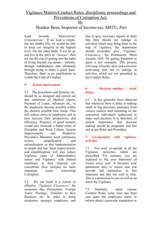 Vigilance Matters/Conduct Rules, disciplinary proceedings and
Preventions of Corruption Act.
By
Shankar Bose, Inspector of Income-tax, MSTU, Puri
trend towards “Materialism/
Consumerism”. If we lead a simple,
but not shabby life, we would be able
to keep our integrity at the highest
level. On the other hand, if we let go
and live in the spirit of “Joneses” then
we run the risk of getting into the habit
of living beyond our means - initially,
through indebtedness and ultimately
through trying to make a quick buck.
Therefore, there is no justification to
violate the Code of Conduct.
5. System improvement
5.1 The procedures and Systems, etc.
should be so designed and carried out
that settlement of Medical claims,
Payment of Loans, Advances etc., to
the employees become possible within
the shortest possible time frame. This
will reduce stress of employees and in
turn increase their productivity and
efficiency. Presence of good systems
would also inculcate a better sense of
Discipline and Work Culture. System
Improvements and Predictive
Preventive Measures need continuous
review, simplification and
rationalization so that implementation
is simple and fast. Such improvements
and simplifications will also reduce
Vigilance cases of Administrative
nature and Vigilance with limited
machinery at their disposal can
concentrate their energies on more
important issues concerning
Corruption.
5.2 We can build in a system of
effective “Vigilance Clearances” for
occasions like Promotions, Foreign
Tours/ Postings, Transfers to Key
Positions etc. In order to bring
awareness amongst employees and
also to give necessary signals to them
that they should not indulge in
activities which may bring them in the
trap of vigilance, the department
should invariably give “Vigilance
Clearances” for Promotions, Merit
Awards, NOC for getting Passports to
quote a few examples. This process
will keep everyone alert and conscious
motivating him not to indulge in
activities which are not permitted as
per Conduct Rules.
6. Decision making - Avoid
delays
6.1 It has generally been observed
that whenever there is delay in making
small or big decisions, pressures from
various sources start mounting on the
concerned individuals authorized to
make such decision. It is, therefore, of
utmost importance that decision
making should be pragmatic and fast
and as per Rules and Procedure.
7. Co-operation with vigilance
activities
7.1 You must co-operate in all the
Vigilance Activities which are
prescribed. For instance, you are
expected to file your Statement of
Assets every year. It becomes your
paramount duty to ensure that you
provide full particulars in this
statement and that too well in time.
This is a protection to you as well as an
aid to the Vigilance.
7.2 Similarly, under various
Conduct Rules some onus has been
cast upon the employees either to
inform about a particular transaction or
 
