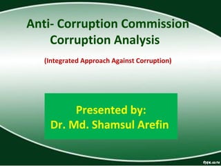 Presented by:
Dr. Md. Shamsul Arefin
Anti- Corruption Commission
Corruption Analysis
(Integrated Approach Against Corruption)
 