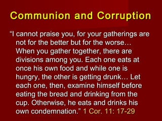 Communion and CorruptionCommunion and Corruption
““I cannot praise you, for your gatherings areI cannot praise you, for your gatherings are
not for the better but for the worse…not for the better but for the worse…
When you gather together, there areWhen you gather together, there are
divisions among you. Each one eats atdivisions among you. Each one eats at
once his own food and while one isonce his own food and while one is
hungry, the other is getting drunk… Lethungry, the other is getting drunk… Let
each one, then, examine himself beforeeach one, then, examine himself before
eating the bread and drinking from theeating the bread and drinking from the
cup. Otherwise, he eats and drinks hiscup. Otherwise, he eats and drinks his
own condemnation.”own condemnation.” 1 Cor. 11: 17-291 Cor. 11: 17-29
 
