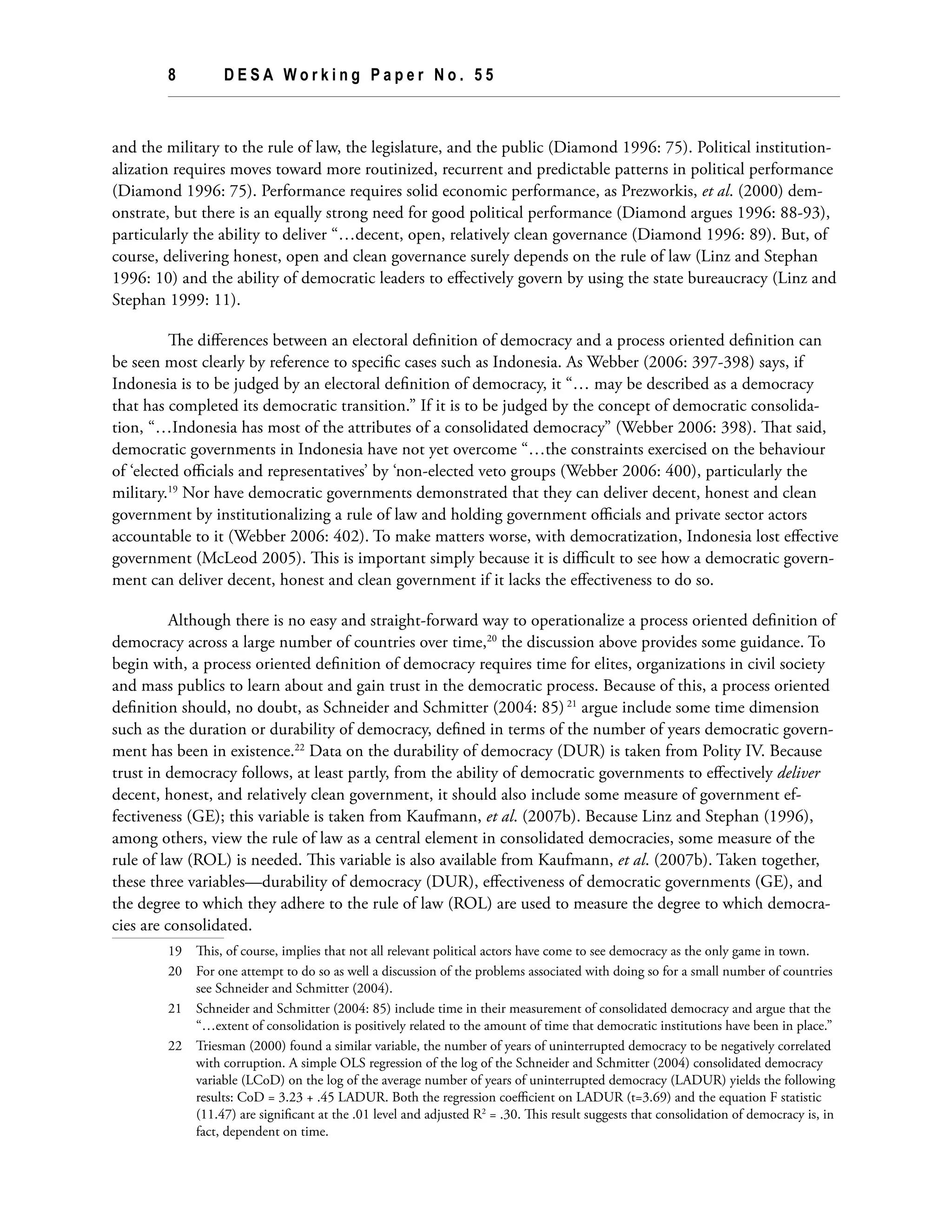8	 D E S A W o r k i n g P a p e r N o . 5 5
and the military to the rule of law, the legislature, and the public (Diamond 1996: 75). Political institution-
alization requires moves toward more routinized, recurrent and predictable patterns in political performance
(Diamond 1996: 75). Performance requires solid economic performance, as Prezworkis, et al. (2000) dem-
onstrate, but there is an equally strong need for good political performance (Diamond argues 1996: 88-93),
particularly the ability to deliver “…decent, open, relatively clean governance (Diamond 1996: 89). But, of
course, delivering honest, open and clean governance surely depends on the rule of law (Linz and Stephan
1996: 10) and the ability of democratic leaders to effectively govern by using the state bureaucracy (Linz and
Stephan 1999: 11).
The differences between an electoral definition of democracy and a process oriented definition can
be seen most clearly by reference to specific cases such as Indonesia. As Webber (2006: 397-398) says, if
Indonesia is to be judged by an electoral definition of democracy, it “… may be described as a democracy
that has completed its democratic transition.” If it is to be judged by the concept of democratic consolida-
tion, “…Indonesia has most of the attributes of a consolidated democracy” (Webber 2006: 398). That said,
democratic governments in Indonesia have not yet overcome “…the constraints exercised on the behaviour
of ‘elected officials and representatives’ by ‘non-elected veto groups (Webber 2006: 400), particularly the
military.19
Nor have democratic governments demonstrated that they can deliver decent, honest and clean
government by institutionalizing a rule of law and holding government officials and private sector actors
accountable to it (Webber 2006: 402). To make matters worse, with democratization, Indonesia lost effective
government (McLeod 2005). This is important simply because it is difficult to see how a democratic govern-
ment can deliver decent, honest and clean government if it lacks the effectiveness to do so.
Although there is no easy and straight-forward way to operationalize a process oriented definition of
democracy across a large number of countries over time,20
the discussion above provides some guidance. To
begin with, a process oriented definition of democracy requires time for elites, organizations in civil society
and mass publics to learn about and gain trust in the democratic process. Because of this, a process oriented
definition should, no doubt, as Schneider and Schmitter (2004: 85) 21
argue include some time dimension
such as the duration or durability of democracy, defined in terms of the number of years democratic govern-
ment has been in existence.22
Data on the durability of democracy (DUR) is taken from Polity IV. Because
trust in democracy follows, at least partly, from the ability of democratic governments to effectively deliver
decent, honest, and relatively clean government, it should also include some measure of government ef-
fectiveness (GE); this variable is taken from Kaufmann, et al. (2007b). Because Linz and Stephan (1996),
among others, view the rule of law as a central element in consolidated democracies, some measure of the
rule of law (ROL) is needed. This variable is also available from Kaufmann, et al. (2007b). Taken together,
these three variables—durability of democracy (DUR), effectiveness of democratic governments (GE), and
the degree to which they adhere to the rule of law (ROL) are used to measure the degree to which democra-
cies are consolidated.
19	 This, of course, implies that not all relevant political actors have come to see democracy as the only game in town.
20	 For one attempt to do so as well a discussion of the problems associated with doing so for a small number of countries
see Schneider and Schmitter (2004).
21	 Schneider and Schmitter (2004: 85) include time in their measurement of consolidated democracy and argue that the
“…extent of consolidation is positively related to the amount of time that democratic institutions have been in place.”
22	 Triesman (2000) found a similar variable, the number of years of uninterrupted democracy to be negatively correlated
with corruption. A simple OLS regression of the log of the Schneider and Schmitter (2004) consolidated democracy
variable (LCoD) on the log of the average number of years of uninterrupted democracy (LADUR) yields the following
results: CoD = 3.23 + .45 LADUR. Both the regression coefficient on LADUR (t=3.69) and the equation F statistic
(11.47) are significant at the .01 level and adjusted R2
= .30. This result suggests that consolidation of democracy is, in
fact, dependent on time.
 