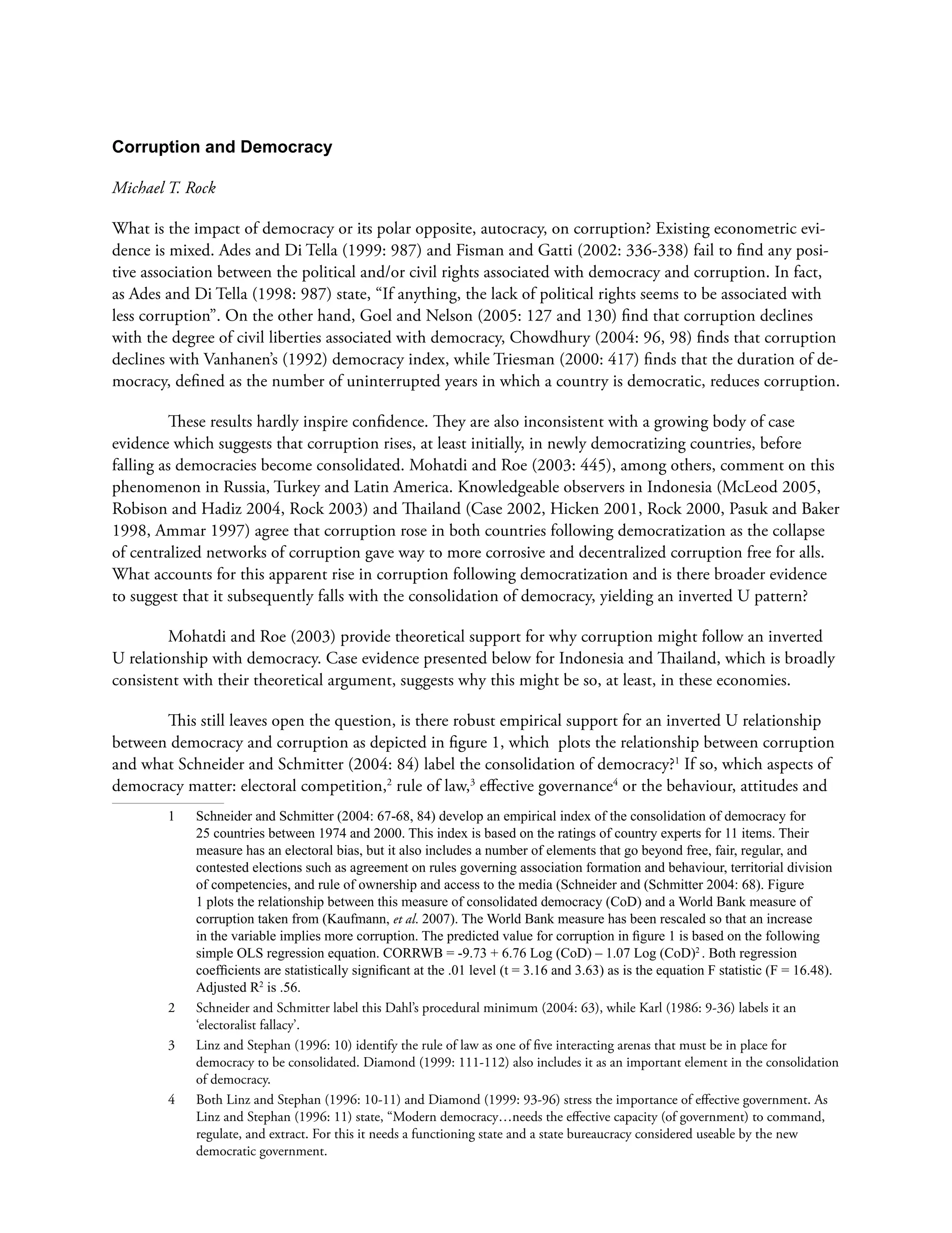 Corruption and Democracy
Michael T. Rock
What is the impact of democracy or its polar opposite, autocracy, on corruption? Existing econometric evi-
dence is mixed. Ades and Di Tella (1999: 987) and Fisman and Gatti (2002: 336-338) fail to find any posi-
tive association between the political and/or civil rights associated with democracy and corruption. In fact,
as Ades and Di Tella (1998: 987) state, “If anything, the lack of political rights seems to be associated with
less corruption”. On the other hand, Goel and Nelson (2005: 127 and 130) find that corruption declines
with the degree of civil liberties associated with democracy, Chowdhury (2004: 96, 98) finds that corruption
declines with Vanhanen’s (1992) democracy index, while Triesman (2000: 417) finds that the duration of de-
mocracy, defined as the number of uninterrupted years in which a country is democratic, reduces corruption.
These results hardly inspire confidence. They are also inconsistent with a growing body of case
evidence which suggests that corruption rises, at least initially, in newly democratizing countries, before
falling as democracies become consolidated. Mohatdi and Roe (2003: 445), among others, comment on this
phenomenon in Russia, Turkey and Latin America. Knowledgeable observers in Indonesia (McLeod 2005,
Robison and Hadiz 2004, Rock 2003) and Thailand (Case 2002, Hicken 2001, Rock 2000, Pasuk and Baker
1998, Ammar 1997) agree that corruption rose in both countries following democratization as the collapse
of centralized networks of corruption gave way to more corrosive and decentralized corruption free for alls.
What accounts for this apparent rise in corruption following democratization and is there broader evidence
to suggest that it subsequently falls with the consolidation of democracy, yielding an inverted U pattern?
Mohatdi and Roe (2003) provide theoretical support for why corruption might follow an inverted
U relationship with democracy. Case evidence presented below for Indonesia and Thailand, which is broadly
consistent with their theoretical argument, suggests why this might be so, at least, in these economies.
This still leaves open the question, is there robust empirical support for an inverted U relationship
between democracy and corruption as depicted in figure 1, which plots the relationship between corruption
and what Schneider and Schmitter (2004: 84) label the consolidation of democracy?1
If so, which aspects of
democracy matter: electoral competition,2
rule of law,3
effective governance4
or the behaviour, attitudes and
1	 Schneider and Schmitter (2004: 67-68, 84) develop an empirical index of the consolidation of democracy for
25 countries between 1974 and 2000. This index is based on the ratings of country experts for 11 items. Their
measure has an electoral bias, but it also includes a number of elements that go beyond free, fair, regular, and
contested elections such as agreement on rules governing association formation and behaviour, territorial division
of competencies, and rule of ownership and access to the media (Schneider and (Schmitter 2004: 68). Figure
1 plots the relationship between this measure of consolidated democracy (CoD) and a World Bank measure of
corruption taken from (Kaufmann, et al. 2007). The World Bank measure has been rescaled so that an increase
in the variable implies more corruption. The predicted value for corruption in figure 1 is based on the following
simple OLS regression equation. CORRWB = -9.73 + 6.76 Log (CoD) – 1.07 Log (CoD)2
. Both regression
coefficients are statistically significant at the .01 level (t = 3.16 and 3.63) as is the equation F statistic (F = 16.48).
Adjusted R2
is .56.
2	 Schneider and Schmitter label this Dahl’s procedural minimum (2004: 63), while Karl (1986: 9-36) labels it an
‘electoralist fallacy’.
3	 Linz and Stephan (1996: 10) identify the rule of law as one of five interacting arenas that must be in place for
democracy to be consolidated. Diamond (1999: 111-112) also includes it as an important element in the consolidation
of democracy.
4	 Both Linz and Stephan (1996: 10-11) and Diamond (1999: 93-96) stress the importance of effective government. As
Linz and Stephan (1996: 11) state, “Modern democracy…needs the effective capacity (of government) to command,
regulate, and extract. For this it needs a functioning state and a state bureaucracy considered useable by the new
democratic government.
 
