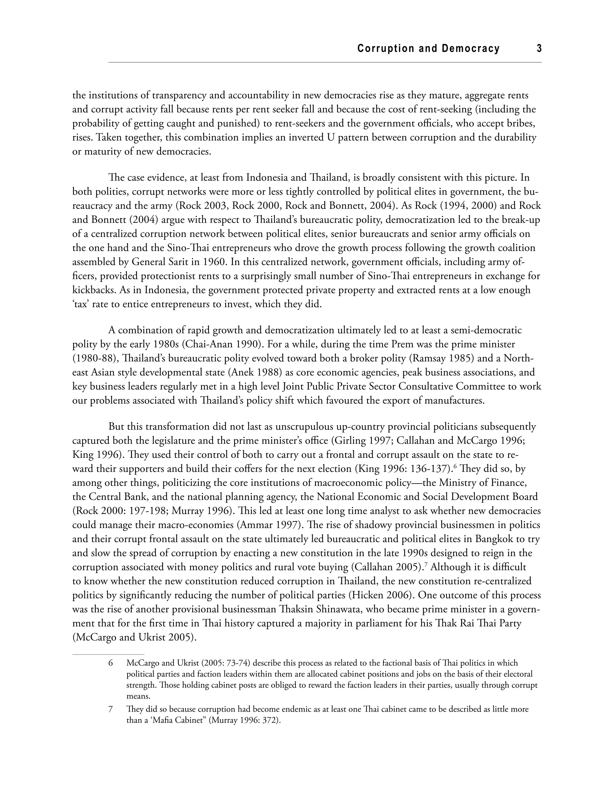Corruption and Democracy 3
the institutions of transparency and accountability in new democracies rise as they mature, aggregate rents
and corrupt activity fall because rents per rent seeker fall and because the cost of rent-seeking (including the
probability of getting caught and punished) to rent-seekers and the government officials, who accept bribes,
rises. Taken together, this combination implies an inverted U pattern between corruption and the durability
or maturity of new democracies.
The case evidence, at least from Indonesia and Thailand, is broadly consistent with this picture. In
both polities, corrupt networks were more or less tightly controlled by political elites in government, the bu-
reaucracy and the army (Rock 2003, Rock 2000, Rock and Bonnett, 2004). As Rock (1994, 2000) and Rock
and Bonnett (2004) argue with respect to Thailand’s bureaucratic polity, democratization led to the break-up
of a centralized corruption network between political elites, senior bureaucrats and senior army officials on
the one hand and the Sino-Thai entrepreneurs who drove the growth process following the growth coalition
assembled by General Sarit in 1960. In this centralized network, government officials, including army of-
ficers, provided protectionist rents to a surprisingly small number of Sino-Thai entrepreneurs in exchange for
kickbacks. As in Indonesia, the government protected private property and extracted rents at a low enough
‘tax’ rate to entice entrepreneurs to invest, which they did.
A combination of rapid growth and democratization ultimately led to at least a semi-democratic
polity by the early 1980s (Chai-Anan 1990). For a while, during the time Prem was the prime minister
(1980-88), Thailand’s bureaucratic polity evolved toward both a broker polity (Ramsay 1985) and a North-
east Asian style developmental state (Anek 1988) as core economic agencies, peak business associations, and
key business leaders regularly met in a high level Joint Public Private Sector Consultative Committee to work
our problems associated with Thailand’s policy shift which favoured the export of manufactures.
But this transformation did not last as unscrupulous up-country provincial politicians subsequently
captured both the legislature and the prime minister’s office (Girling 1997; Callahan and McCargo 1996;
King 1996). They used their control of both to carry out a frontal and corrupt assault on the state to re-
ward their supporters and build their coffers for the next election (King 1996: 136-137).6
They did so, by
among other things, politicizing the core institutions of macroeconomic policy—the Ministry of Finance,
the Central Bank, and the national planning agency, the National Economic and Social Development Board
(Rock 2000: 197-198; Murray 1996). This led at least one long time analyst to ask whether new democracies
could manage their macro-economies (Ammar 1997). The rise of shadowy provincial businessmen in politics
and their corrupt frontal assault on the state ultimately led bureaucratic and political elites in Bangkok to try
and slow the spread of corruption by enacting a new constitution in the late 1990s designed to reign in the
corruption associated with money politics and rural vote buying (Callahan 2005).7
Although it is difficult
to know whether the new constitution reduced corruption in Thailand, the new constitution re-centralized
politics by significantly reducing the number of political parties (Hicken 2006). One outcome of this process
was the rise of another provisional businessman Thaksin Shinawata, who became prime minister in a govern-
ment that for the first time in Thai history captured a majority in parliament for his Thak Rai Thai Party
(McCargo and Ukrist 2005).
6	 McCargo and Ukrist (2005: 73-74) describe this process as related to the factional basis of Thai politics in which
political parties and faction leaders within them are allocated cabinet positions and jobs on the basis of their electoral
strength. Those holding cabinet posts are obliged to reward the faction leaders in their parties, usually through corrupt
means.
7	 They did so because corruption had become endemic as at least one Thai cabinet came to be described as little more
than a ‘Mafia Cabinet” (Murray 1996: 372).
 