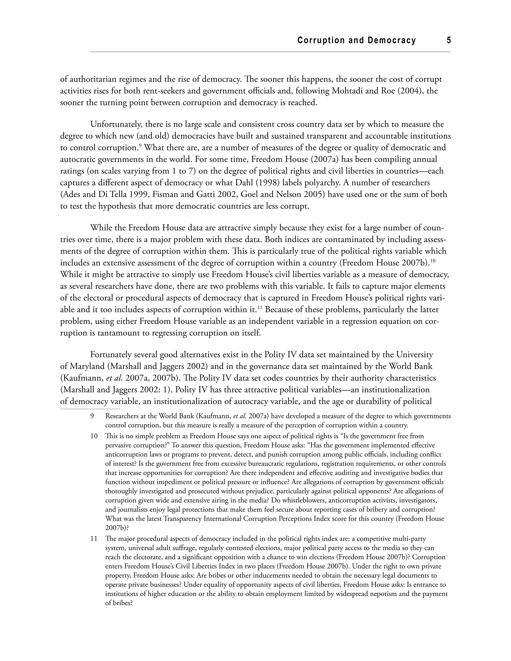 Corruption and Democracy 5
of authoritarian regimes and the rise of democracy. The sooner this happens, the sooner the cost of corrupt
activities rises for both rent-seekers and government officials and, following Mohtadi and Roe (2004), the
sooner the turning point between corruption and democracy is reached.
Unfortunately, there is no large scale and consistent cross country data set by which to measure the
degree to which new (and old) democracies have built and sustained transparent and accountable institutions
to control corruption.9
What there are, are a number of measures of the degree or quality of democratic and
autocratic governments in the world. For some time, Freedom House (2007a) has been compiling annual
ratings (on scales varying from 1 to 7) on the degree of political rights and civil liberties in countries—each
captures a different aspect of democracy or what Dahl (1998) labels polyarchy. A number of researchers
(Ades and Di Tella 1999, Fisman and Gatti 2002, Goel and Nelson 2005) have used one or the sum of both
to test the hypothesis that more democratic countries are less corrupt.
While the Freedom House data are attractive simply because they exist for a large number of coun-
tries over time, there is a major problem with these data. Both indices are contaminated by including assess-
ments of the degree of corruption within them. This is particularly true of the political rights variable which
includes an extensive assessment of the degree of corruption within a country (Freedom House 2007b).10
While it might be attractive to simply use Freedom House’s civil liberties variable as a measure of democracy,
as several researchers have done, there are two problems with this variable. It fails to capture major elements
of the electoral or procedural aspects of democracy that is captured in Freedom House’s political rights vari-
able and it too includes aspects of corruption within it.11
Because of these problems, particularly the latter
problem, using either Freedom House variable as an independent variable in a regression equation on cor-
ruption is tantamount to regressing corruption on itself.
Fortunately several good alternatives exist in the Polity IV data set maintained by the University
of Maryland (Marshall and Jaggers 2002) and in the governance data set maintained by the World Bank
(Kaufmann, et al. 2007a, 2007b). The Polity IV data set codes countries by their authority characteristics
(Marshall and Jaggers 2002: 1). Polity IV has three attractive political variables—an institutionalization
of democracy variable, an institutionalization of autocracy variable, and the age or durability of political
9	 Researchers at the World Bank (Kaufmann, et al. 2007a) have developed a measure of the degree to which governments
control corruption, but this measure is really a measure of the perception of corruption within a country.
10	 This is no simple problem as Freedom House says one aspect of political rights is “Is the government free from
pervasive corruption?” To answer this question, Freedom House asks: “Has the government implemented effective
anticorruption laws or programs to prevent, detect, and punish corruption among public officials, including conflict
of interest? Is the government free from excessive bureaucratic regulations, registration requirements, or other controls
that increase opportunities for corruption? Are there independent and effective auditing and investigative bodies that
function without impediment or political pressure or influence? Are allegations of corruption by government officials
thoroughly investigated and prosecuted without prejudice, particularly against political opponents? Are allegations of
corruption given wide and extensive airing in the media? Do whistleblowers, anticorruption activists, investigators,
and journalists enjoy legal protections that make them feel secure about reporting cases of bribery and corruption?
What was the latest Transparency International Corruption Perceptions Index score for this country (Freedom House
2007b)?
11	 The major procedural aspects of democracy included in the political rights index are: a competitive multi-party
system, universal adult suffrage, regularly contested elections, major political party access to the media so they can
reach the electorate, and a significant opposition with a chance to win elections (Freedom House 2007b)? Corruption
enters Freedom House’s Civil Liberties Index in two places (Freedom House 2007b). Under the right to own private
property, Freedom House asks: Are bribes or other inducements needed to obtain the necessary legal documents to
operate private businesses? Under equality of opportunity aspects of civil liberties, Freedom House asks: Is entrance to
institutions of higher education or the ability to obtain employment limited by widespread nepotism and the payment
of bribes?
 