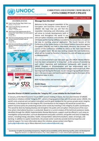 CORRUPTION AND ECONOMIC CRIME BRANCH
ANTI-CORRUPTION UPDATE
Message from the Chief
Welcome to the inaugural newsletter of the
Corruption and Economic Crime Branch of
UNODC! We hope that you will ﬁnd this
newsletter interesting and informative, and
will strive to include developments both in
Vienna and throughout the world in our
anti-corruption initiatives and activities. With
159 States parties having ratiﬁed or acceded to the Convention, it is well on
the way to reaching universal application. The Fourth Session of the
Conference of the States Parties to the United Nations Convention against
Corruption (UNCAC) was held in Marrakech, Morocco, last October. The
success of the Conference solidiﬁed its status as the main international
anti-corruption event. We are now working towards the next Conference,
which will be hosted by Panama in Panama City, and will keep you posted
on developments.
Since its commencement over two years ago, the UNCAC Review Mecha-
nism has been compared to “a living tree”, as the process of considering
each others’ legislative and institutional frameworks with respect to
UNCAC Chapters III (Criminalization and law enforcement) and IV
(International cooperation) has facilitated dialogue and mutual trust. After
learning much during the ﬁrst year, we are now gaining signiﬁcant momen-
tum in the second year, and look forward to beginning the third year of the
Mechanism later in 2012.
With my best wishes and warmest regards,
Dimitri Vlassis
Chief, Corruption and Economic Crime Branch, UNODC
UPCOMING EVENTS
Expert Group Meeting, Major Public Events
(Vienna, 4-6 June 2012)
Expert Group Meeting, Journalists and
Anti-Corruption,
(Vienna, 1-3 October 2012)
Third Session of the Implementation Review
Group of the United Nations Convention against
Corruption
(Vienna, 2012)
Third Intersessional Meeting of the Open-ended
Intergovernmental Working Group on
Prevention
(Vienna, 2012)
Sixth Intersessional Meeting of the Open-ended
Intergovernmental Working Group on Asset
Recovery
(Vienna, 2012)
Announcements
Last Ratiﬁcation:
Solomon Islands 06 January 2012
Executive Director of UNODC Launches the “Integrity IPO”, a new initiative for the Private Sector
In January, at the World Economic Forum (WEF) annual meeting in Davos, the Executive Director of UNODC
launched an initiative entitled "Integrity IPO", aimed at forging partnerships with the private sector. UNCAC, the
world's only universal anti-corruption instrument and the gold standard for the various private sector integrity
initiatives, is the blueprint for the Integrity IPO. Contributions to the Integrity IPO would be turned into a
potent insurance policy for protecting private sector assets by investing in the integrity of public counterparts.
This would be done by helping develop and strengthen the public anti-corruption infrastructure of the coun-
tries where international business is conducted. Based on a current analysis of the technical assistance needs,
identiﬁed through the UNCAC Implementation Review Mechanism, support could be oﬀered in such areas as
investigation and prosecution; curricula development and public outreach; and guides and tools to target key
sectors, including energy, education, health, transportation, telecommunications, water, oil and gas, and
banking. In addition to capital investments, the private sector could also provide technical expertise and
material support. For more information about this initiative, please contact Julia Pilgrim
(julia.pilgrim@unodc.org) or Maria Adomeit (maria.adomeit@unodc.org).
Countering corruption by promoting transparency, integrity and accountability and by advancing equality, justice and development
Wagramer Strasse 5 | A-1400 Vienna Austria | Fax: +43(1) 26060-6711 | E-mail: anticorruptionupdate@unodc.org
http://www.unodc.org/unodc/en/corruption/ ISSUE 1 | February 2012
UNCAC STATUS
 