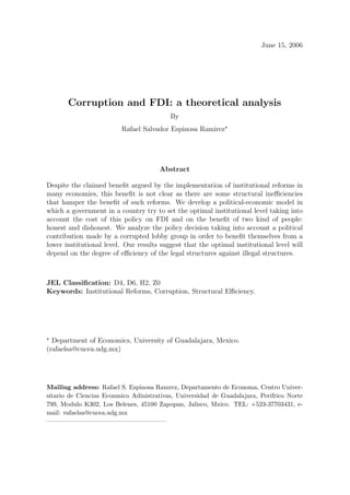 June 15, 2006




       Corruption and FDI: a theoretical analysis
                                          By
                         Rafael Salvador Espinosa Ramirez




                                      Abstract

Despite the claimed beneﬁt argued by the implementation of institutional reforms in
many economies, this beneﬁt is not clear as there are some structural ineﬃciencies
that hamper the beneﬁt of such reforms. We develop a political-economic model in
which a government in a country try to set the optimal institutional level taking into
account the cost of this policy on FDI and on the beneﬁt of two kind of people:
honest and dishonest. We analyze the policy decision taking into account a political
contribution made by a corrupted lobby group in order to beneﬁt themselves from a
lower institutional level. Our results suggest that the optimal institutional level will
depend on the degree of eﬃciency of the legal structures against illegal structures.



JEL Classiﬁcation: D4, D6, H2, Z0
Keywords: Institutional Reforms, Corruption, Structural Eﬃciency.




  Department of Economics, University of Guadalajara, Mexico.
(rafaelsa@cucea.udg.mx)




Mailing address: Rafael S. Espinosa Ramrez, Departamento de Economa, Centro Univer-
sitario de Ciencias Econmico Adinistrativas, Universidad de Guadalajara, Perifrico Norte
799, Modulo K302, Los Belenes, 45100 Zapopan, Jalisco, Mxico. TEL: +523-37703431, e-
mail: rafaelsa@cucea.udg.mx
—————————————————–
 