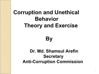 1
Corruption and Unethical
Behavior
Theory and Exercise
By
Dr. Md. Shamsul Arefin
Secretary
Anti-Corruption Commission
 