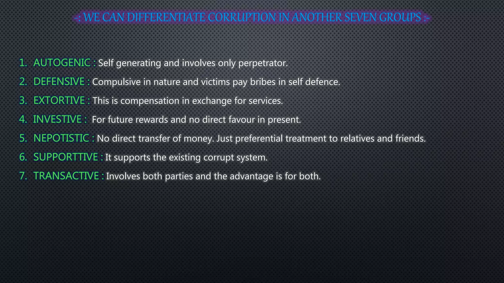 Self generating and involves only perpetrator.
Compulsive in nature and victims pay bribes in self defence.
This is compensation in exchange for services.
For future rewards and no direct favour in present.
No direct transfer of money. Just preferential treatment to relatives and friends.
It supports the existing corrupt system.
Involves both parties and the advantage is for both.
 