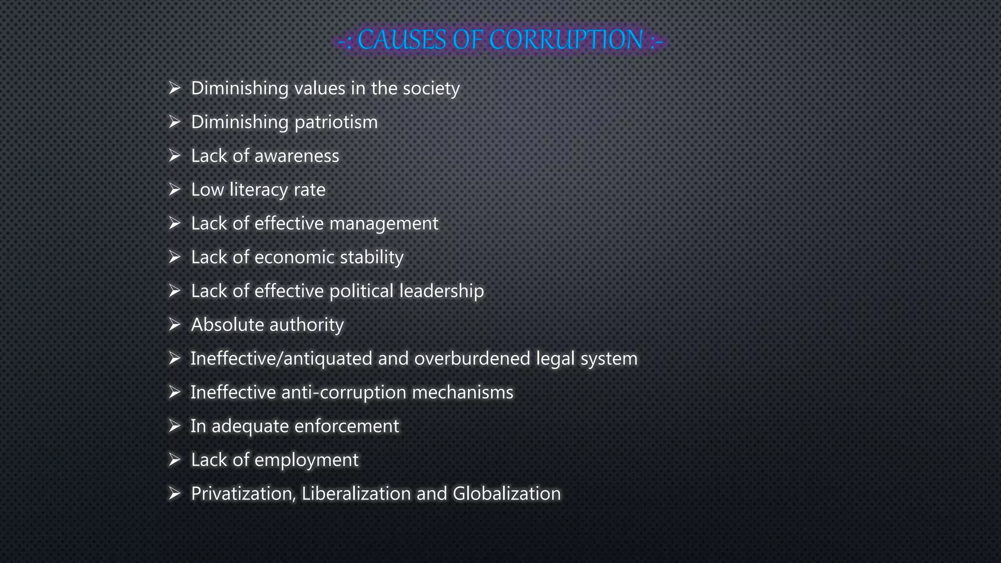  Diminishing values in the society
 Diminishing patriotism
 Lack of awareness
 Low literacy rate
 Lack of effective management
 Lack of economic stability
 Lack of effective political leadership
 Absolute authority
 Ineffective/antiquated and overburdened legal system
 Ineffective anti-corruption mechanisms
 In adequate enforcement
 Lack of employment
 Privatization, Liberalization and Globalization
 