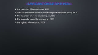  The Prevention Of Corruption Act, 1988
 India and The United Nations Convention against corruption, 2003 (UNCAC)
 The Prevention of Money Laundering Act, 2002
 The Foreign Exchange Management Act, 1999
 The Right to Information Act, 2005
 
