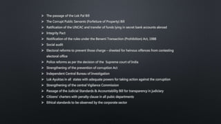  The passage of the Lok Pal Bill
 The Corrupt Public Servants (Forfeiture of Property) Bill
 Ratification of the UNCAC and transfer of funds lying in secret bank accounts abroad
 Integrity Pact
 Notification of the rules under the Benami Transaction (Prohibition) Act, 1988
 Social audit
 Electoral reforms to prevent those charge – sheeted for heinous offences from contesting
electoral office
 Police reforms as per the decision of the Supreme court of India
 Strengthening of the prevention of corruption Act
 Independent Central Bureau of Investigation
 Lok Ayuktas in all states with adequate powers for taking action against the corruption
 Strengthening of the central Vigilance Commission
 Passage of the Judicial Standards & Accountability Bill for transparency in judiciary
 Citizens’ charters with penalty clause in all pubic departments
 Ethical standards to be observed by the corporate sector
 