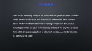 India is a fast developing country in the world where our systems are weak. So there is
always a chance of corruption. Who is responsible for this? What action should be
taken? What we must keep in the mind is “Nothing is impossible”. If we join our
hands together there can be an end to this deep rooted evil. The only thing is it takes
time. A little progress everyday leads to a big result one day ……… may be tomorrow.
Be GOOD and DO GOOD
 