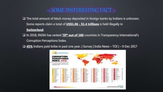  The total amount of black money deposited in foreign banks by Indians is unknown.
Some reports claim a total of US$1.06 - $1.4 trillions is held illegally in
Switzerland.
 In 2018, INDIA has ranked 78th out of 180 countries in Transparency International’s
Corruption Perceptions Index.
 45% Indians paid bribe in past one year. [ Survey | India News – TOI ] – 9 Dec 2017
 