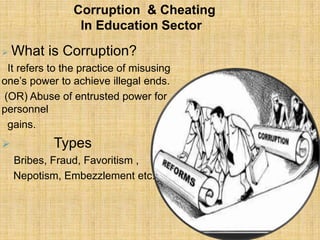 Corruption & Cheating
                 In Education Sector
   What is Corruption?
 It refers to the practice of misusing
one’s power to achieve illegal ends.
(OR) Abuse of entrusted power for
personnel
 gains.
          Types
    Bribes, Fraud, Favoritism ,
    Nepotism, Embezzlement etc.
 