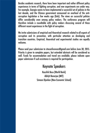 Besides academic research, there have been important and rather different policy
experiences in terms of ﬁghting corruption, and new experiments are under way.
For example, Georgia seems to have implemented a successful set of policies in the
last decade, and the Chinese government announced an overhaul of the anti-
corruption legislation a few weeks ago. The views on successful policies differ
considerably even among policy makers. The conference program will therefore
also include a roundtable discussing several of these different recent experiences
in the ﬁght of corruption.
We invite submissions of empirical and theoretical research related to all aspects of
corruption and its prevention, with particular attention on developing and
transition countries. Empirical, theoretical and experimental studies are equally
welcome.
Please send your submission to siteconferences@gmail.com before June 30, 2015.
Priority is given to complete papers, but extended abstracts will be considered as
well. Funds for accommodation and travel are available; please indicate upon
paper submission if such assistance is required for participation.
Kaushik Basu is Senior Vice President and Chief Economist at the World Bank. He is
on leave from Cornell University where he is Professor of Economics and the C.
Marks Professor of International Studies. From December 2009 to July 2012 he
served as the Chief Economic Advisor (CEA) to the Government of India at the
Ministry of Finance. Till 2009 he was Chairman of the Department of Economics
and during 2006-9 he was Director of the Center for Analytic Economics at Cornell.
Kaushik
Basu 	
  
Keynote Speakers
Abhijit is currently the Ford Foundation International Professor of Economics at the
Massachusetts Institute of Technology. In 2003 he founded the Abdul Latif Jameel
Poverty Action Lab (J-PAL). Banerjee is a past president of the Bureau for the
Research in the Economic Analysis of Development, a Research Associate of the
NBER, a CEPR research fellow, International Research Fellow of the Kiel Institute, a
fellow of the American Academy of Arts and Sciences and the Econometric Society
and has been a Guggenheim Fellow and an Alfred P. Sloan Fellow.
Abhijit
Banerjee 	
  
Simeon Djankov is rector of the New Economic School in Moscow. From 2009 to
2013, he was the Deputy Prime Minister and Minister of Finance of Bulgaria in the
government of Boyko Borisov. Prior to his cabinet appointment, Simeon Djankov
was a Chief economist of the ﬁnance and private sector vice-presidency of the World
Bank. He was an associate editor of the Journal of Comparative Economics from
2004 to 2009, and he has also served as chairman of the board of the European
Bank for Reconstruction and Development. He is also a member of the World Bank's
Knowledge and Advisory Council, and a Visiting Fellow at the Peterson Institute for
International Economics.
Simeon
Djankov
 