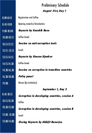 8.00-8.45
8.45-9.00
9.00-10.00
10.00-10.15
10.15-12.15
12.15 -13.15
13.15-14.15
14.15-14.30
14.30-16.30
16.30-18.00
19.00-
8.45-10.15
10.15-10.30
10.30-12.00
12.00 -13.00
13.00-14.00
August 31st, Day 1
Registration and Coffee
Opening remarks/Introduction 
Keynote by Kaushik Basu
Coffee break
Session on anti-corruption tools
Lunch
Keynote by Simeon Djankov
Coffee break
Session on corruption in transition countries
Policy panel
Dinner (by invitation)
September 1, Day 2
Corruption in developing countries, session A
Coffee
Corruption in developing countries, session B
Lunch
Closing Keynote by Abhijit Banerjee
Preliminary Schedule
 