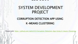 CSE 3200
SYSTEM DEVELOPMENT
PROJECT
CORRUPTION DETECTION APP USING
K-MEANS CLUSTERING
Project Link: https://github.com/nahin333/Corruption-Detection-App-Using-K-means-Clustering
 