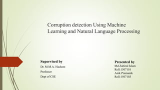 Corruption detection Using Machine
Learning and Natural Language Processing
Supervised by
Dr. M.M.A. Hashem
Professor
Dept of CSE
Presented by
Md Zabirul Islam
Roll:1507110
Anik Pramanik
Roll:1507103
 