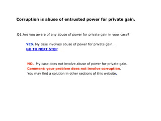Corruption is abuse of entrusted power for private gain.
Q1.Are you aware of any abuse of power for private gain in your case?
YES. My case involves abuse of power for private gain.
GO TO NEXT STEP
NO. My case does not involve abuse of power for private gain.
Comment: your problem does not involve corruption.
You may find a solution in other sections of this website.
 