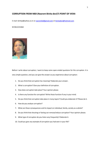 1


CORRUPTION FROM NBD (Naorem Binita devi)’S POINT OF VIEW:

E-mail: binitaji@yahoo.co.in or naorembd@gmail.com or binitadevi@hotmail.com


M-9612155464




Before I write about corruption, I want to keep some open-ended questions for the corruption. It is

very simple question, and you can give the answer as you experience about corruption:


   1. Do you think that corruption has meaning? Elaborate your answer.

   2. What is corruption? Give your definition of corruption.

   3. How does corruption take place? Your opinion please.

   4. Is there any function for corruption? Write those function if any in your mind.

   5. Do you think that corruption take place in many layers? Could you elaborate it? Please do it.

   6. How do you analyze corruption?

   7. What are those consequences and its impact on individual, family, society as a whole?

   8. Do you think that shouting or fasting can remove/reduce corruption? Your opinion please.

   9. What type of corruption do you listen very frequently? Elaborate it.

   10. Could you give any example of corruption you had seen in your life?
 