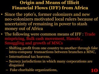 Origin and Means of Illicit
     Financial Flows (IFF) from Africa
• Since the 1960’s, former colonizers and new
  neo-colonizers motivated local rulers because of
  uncertainty of remaining in power to stash
  money out of Africa
• The following were common means of IFF : Trade
  mispricing, Bulk cash movement, Hawala ,
  Smuggling and growth of MNCs
  – Shifting profit from one country to another through fake
    intra-company transactions between branches a MNC,
  – International tax heavens,
  – Secrecy jurisdictions in which many corporations are
    disguised
  – Fake charitable organizations,                     10
 