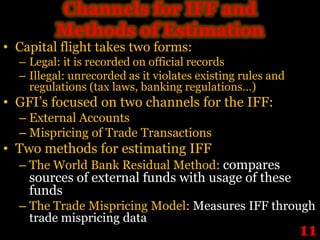 Channels for IFF and
         Methods of Estimation
• Capital flight takes two forms:
  – Legal: it is recorded on official records
  – Illegal: unrecorded as it violates existing rules and
    regulations (tax laws, banking regulations…)
• GFI’s focused on two channels for the IFF:
  – External Accounts
  – Mispricing of Trade Transactions
• Two methods for estimating IFF
  – The World Bank Residual Method: compares
    sources of external funds with usage of these
    funds
  – The Trade Mispricing Model: Measures IFF through
    trade mispricing data
                                                            11
 