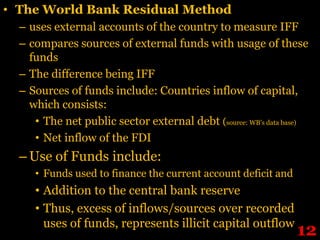 • The World Bank Residual Method
  – uses external accounts of the country to measure IFF
  – compares sources of external funds with usage of these
    funds
  – The difference being IFF
  – Sources of funds include: Countries inflow of capital,
    which consists:
     • The net public sector external debt (source: WB’s data base)
     • Net inflow of the FDI
  – Use of Funds include:
     • Funds used to finance the current account deficit and
     • Addition to the central bank reserve
     • Thus, excess of inflows/sources over recorded
       uses of funds, represents illicit capital outflow
                                                                12
 