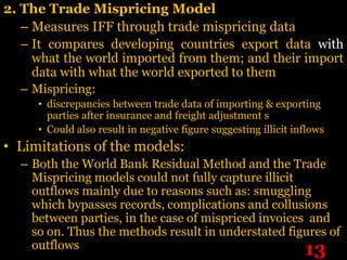 2. The Trade Mispricing Model
   – Measures IFF through trade mispricing data
   – It compares developing countries export data with
     what the world imported from them; and their import
     data with what the world exported to them
  – Mispricing:
     • discrepancies between trade data of importing & exporting
       parties after insurance and freight adjustment s
     • Could also result in negative figure suggesting illicit inflows
• Limitations of the models:
  – Both the World Bank Residual Method and the Trade
    Mispricing models could not fully capture illicit
    outflows mainly due to reasons such as: smuggling
    which bypasses records, complications and collusions
    between parties, in the case of mispriced invoices and
    so on. Thus the methods result in understated figures of
    outflows                                          13
 