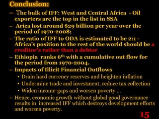 Conclusion:
– The bulk of IFF: West and Central Africa - Oil
    exporters are the top in the list in SSA
–    Arica lost around $29 billion per year over the
    period of 1970-2008;
–   The ratio of IFF to ODA is estimated to be 2:1 -
    Africa’s position to the rest of the world should be a
    creditor’s rather than a debtor
–   Ethiopia ranks 6th with a cumulative out flow for
    the period from 1970-2004.
–   Impacts of Illicit Financial Outflows
     • Drain hard currency reserves and heighten inflation
     • Undermine trade and investment, reduce tax collection
     • Widen income-gaps and worsen poverty …
–   Hence, economic growth without global good governance
    results in increased IFF which destroys development efforts
    and worsen poverty.
                                                        15
 