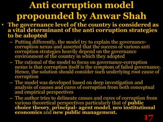 Anti corruption model
     propounded by Anwar Shah
• The governance level of the country is considered as
  a vital determinant of the anti corruption strategies
  to be adopted
  – Putting differently, the model try to explain the governance-
    corruption nexus and asserted that the success of various anti
    corruption strategies heavily depend on the governance
    environment of the country in which they adopted
  – The rational of the model to focus on governance-corruption
    nexus is that corruption itself is the symptom of failed governance.
    Hence, the solution should consider such underlying root cause of
    corruption
  – The model was developed based on deep investigation and
    analysis of causes and cures of corruption from both conceptual
    and empirical perspectives
  – The author tries to delineate causes and cures of corruption from
    various theoretical perspectives particularly that of public
    choice theory, principal- agent model, neo institutional
    economics and new public management.
                                                                17
 